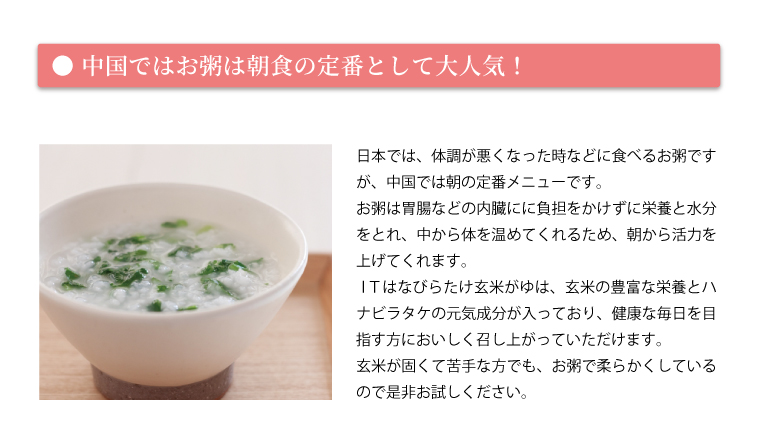 中国ではお粥は朝食の定番として大人気！日本では、体調が悪くなった時などに食べるお粥ですが、中国では朝の定番メニューです。お粥は胃腸などの内臓にに負担をかけずに栄養と水分をとれ、中から体を温めてくれるため、朝から活力を上げてくれます。ＩＴはなびらたけ玄米がゆは、玄米の豊富な栄養とハナビラタケの元気成分が入っており、健康な毎日を目指す方においしく召し上がっていただけます。玄米が固くて苦手な方でも、お粥で柔らかくしているので是非お試しください。
